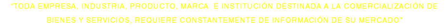 “TODA EMPRESA, INDUSTRIA, PRODUCTO, MARCA E INSTITUCIÓN DESTINADA A LA COMERCIALIZACIÓN DE BIENES Y SERVICIOS, REQUIERE CONSTANTEMENTE DE INFORMACIÓN DE SU MERCADO”